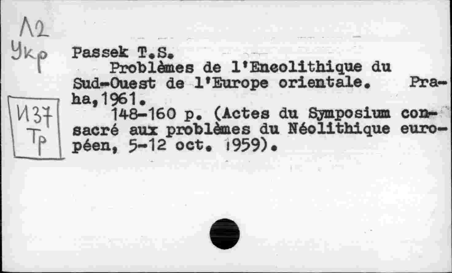 ﻿Лі
9к.
Mÿf-
З
Passek T.S,
Problèmes de l’Eneolithique du Sud-Ouest de l’Europe orientale. Praha, 1961.
148-160 p. (Actes du Symposium consacré aux problèmes du Néolithique européen, 5-12 oct. i959)«